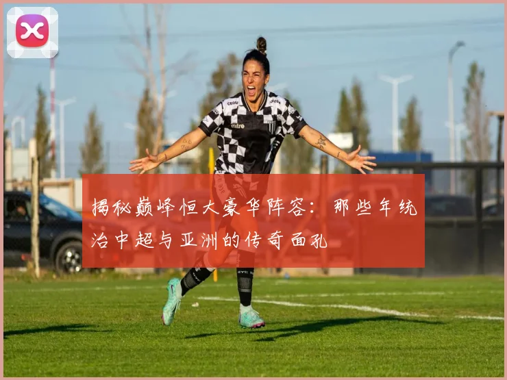 揭秘巅峰恒大豪华阵容：那些年统治中超与亚洲的传奇面孔