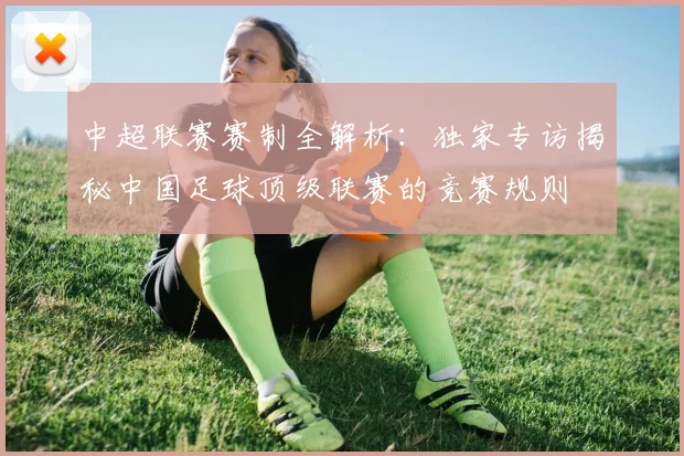 中超联赛赛制全解析:独家专访揭秘中国足球顶级联赛的竞赛规则