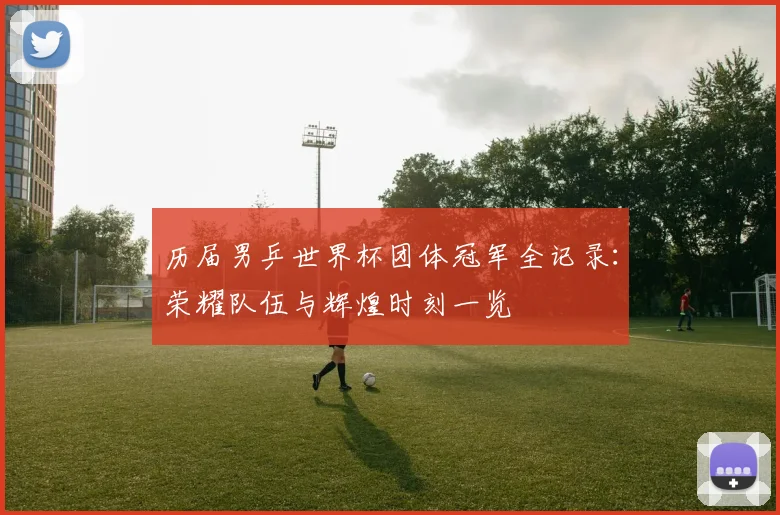 历届男乒世界杯团体冠军全记录：荣耀队伍与辉煌时刻一览